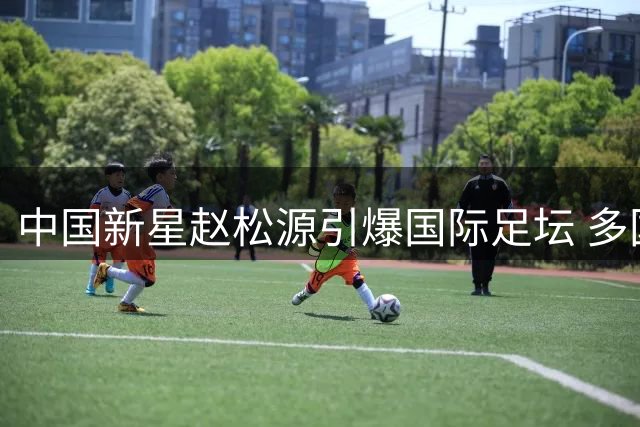 中国新星赵松源引爆国际足坛 多国热议其皇马级表现