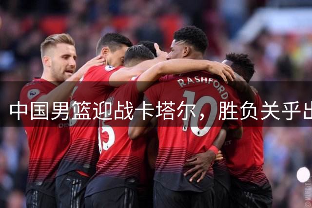 中国男篮迎战卡塔尔，胜负关乎出线命运
