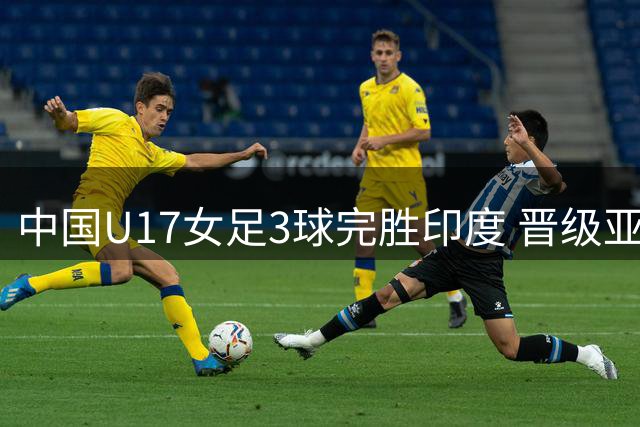 中国U17女足3球完胜印度 晋级亚洲杯四强锁定世少赛资格