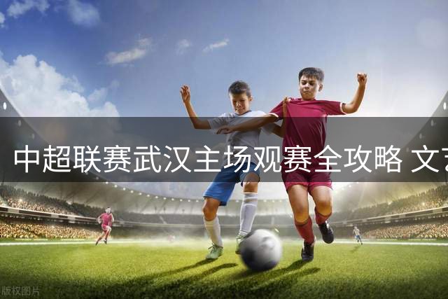 中超联赛武汉主场观赛全攻略 文艺演出与互动环节精彩纷呈