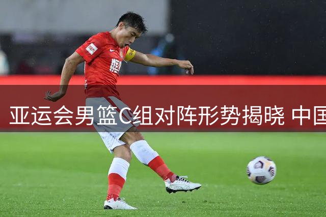 亚运会男篮C组对阵形势揭晓 中国与菲律宾再续恩怨对决