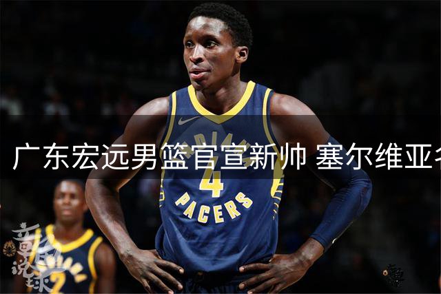 广东宏远男篮官宣新帅 塞尔维亚名教亚科夫列维奇执掌教鞭