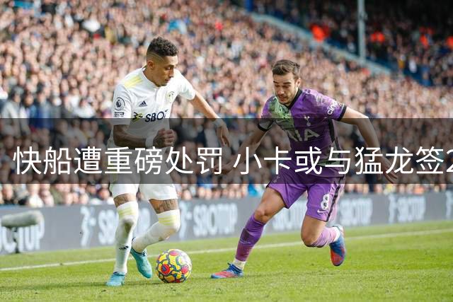 快船遭重磅处罚 小卡或与猛龙签2年1.237亿大合同