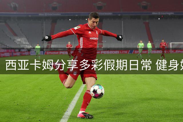 西亚卡姆分享多彩假期日常 健身娱乐两不误