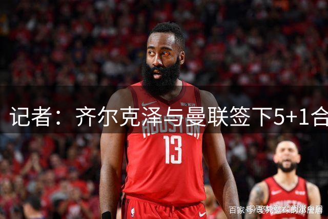 记者：齐尔克泽与曼联签下5+1合同 加盟后将穿9号